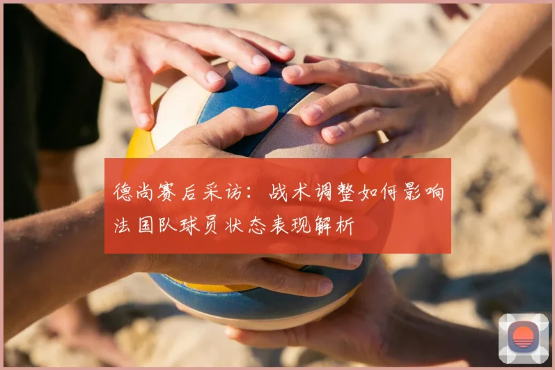 德尚赛后采访:战术调整如何影响法国队球员状态表现解析