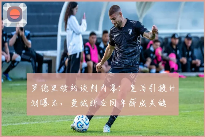 罗德里续约谈判内幕：皇马引援计划曝光，曼城新合同年薪成关键