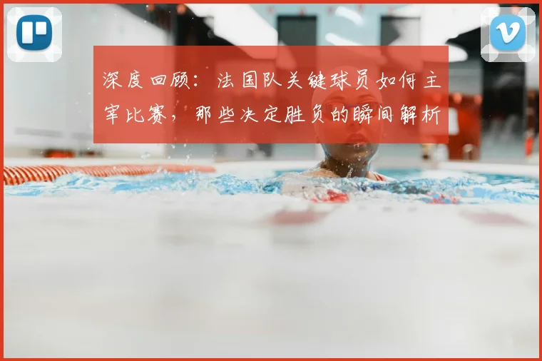 深度回顾:法国队关键球员如何主宰比赛,那些决定胜负的瞬间解析