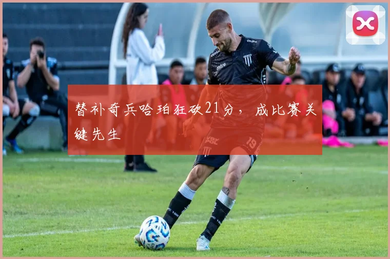 替补奇兵哈珀狂砍21分，成比赛关键先生