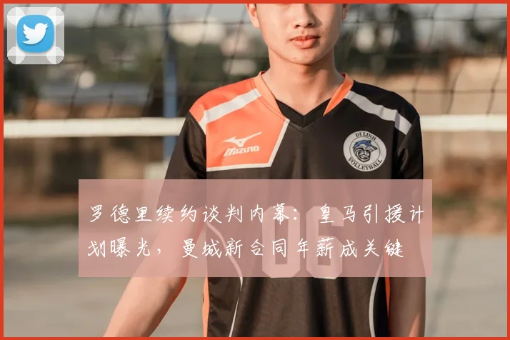 罗德里续约谈判内幕:皇马引援计划曝光,曼城新合同年薪成关键