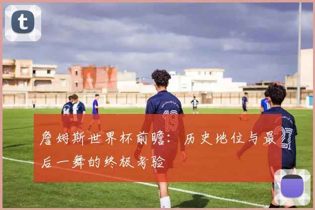 詹姆斯世界杯前瞻:历史地位与最后一舞的终极考验