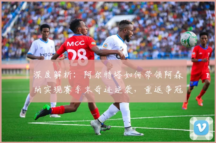 深度解析：阿尔特塔如何带领阿森纳实现赛季末奇迹逆袭，重返争冠行列