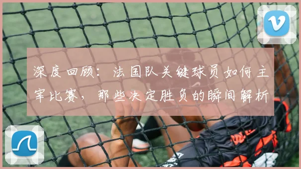 深度回顾:法国队关键球员如何主宰比赛,那些决定胜负的瞬间解析